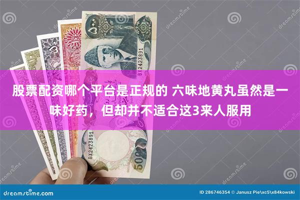 股票配资哪个平台是正规的 六味地黄丸虽然是一味好药，但却并不适合这3来人服用