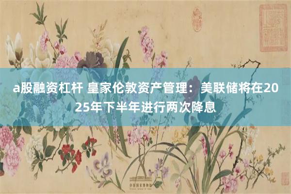a股融资杠杆 皇家伦敦资产管理：美联储将在2025年下半年进行两次降息