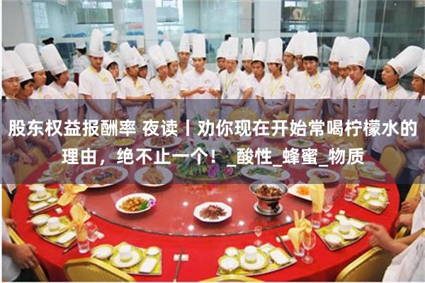 股东权益报酬率 夜读丨劝你现在开始常喝柠檬水的理由，绝不止一个！_酸性_蜂蜜_物质