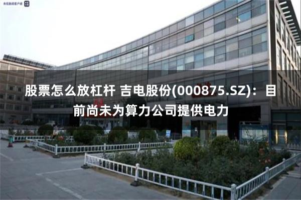 股票怎么放杠杆 吉电股份(000875.SZ)：目前尚未为算力公司提供电力
