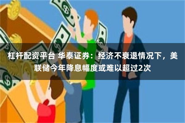 杠杆配资平台 华泰证券：经济不衰退情况下，美联储今年降息幅度或难以超过2次