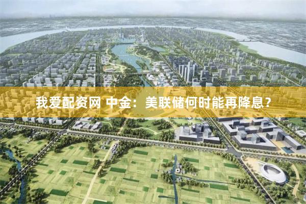 我爱配资网 中金：美联储何时能再降息？