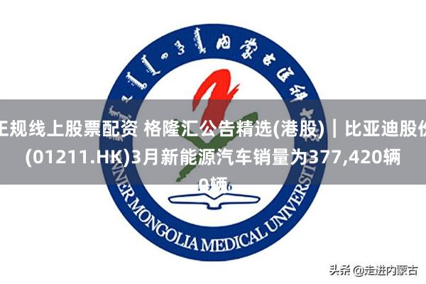 正规线上股票配资 格隆汇公告精选(港股)︱比亚迪股份(01211.HK)3月新能源汽车销量为377,420辆