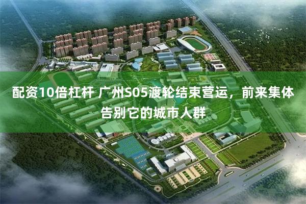 配资10倍杠杆 广州S05渡轮结束营运，前来集体告别它的城市人群