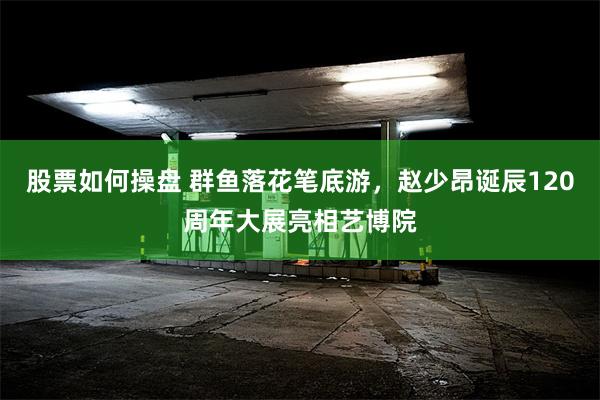 股票如何操盘 群鱼落花笔底游，赵少昂诞辰120周年大展亮相艺博院