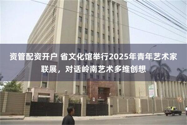 资管配资开户 省文化馆举行2025年青年艺术家联展，对话岭南艺术多维创想