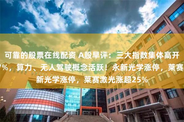 可靠的股票在线配资 A股早评：三大指数集体高开沪指高开0.17%，算力、无人驾驶概念活跃！永新光学涨停，莱赛激光涨超25%