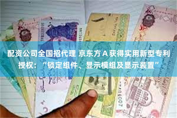 配资公司全国招代理 京东方Ａ获得实用新型专利授权：“锁定组件、显示模组及显示装置”