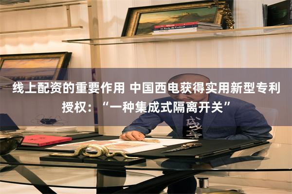 线上配资的重要作用 中国西电获得实用新型专利授权：“一种集成式隔离开关”