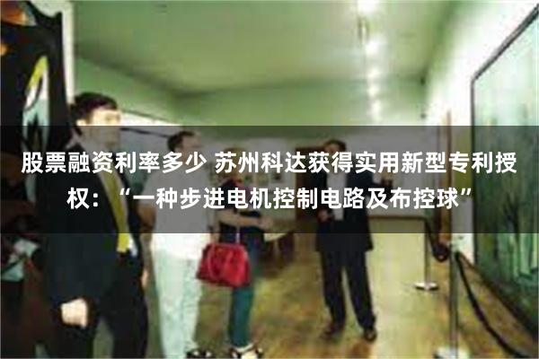 股票融资利率多少 苏州科达获得实用新型专利授权：“一种步进电机控制电路及布控球”