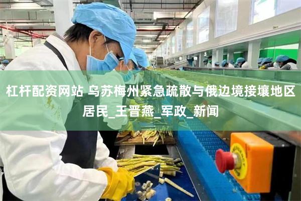 杠杆配资网站 乌苏梅州紧急疏散与俄边境接壤地区居民_王晋燕_军政_新闻