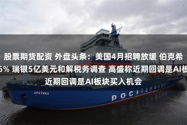 股票期货配资 外盘头条：美国4月招聘放缓 伯克希尔盘中大跌6% 瑞银5亿美元和解税务调查 高盛称近期回调是AI板块买入机会