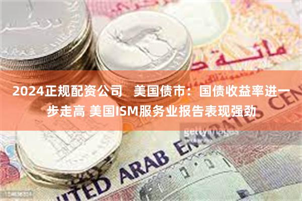 2024正规配资公司   美国债市：国债收益率进一步走高 美国ISM服务业报告表现强劲
