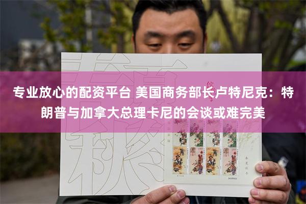 专业放心的配资平台 美国商务部长卢特尼克：特朗普与加拿大总理卡尼的会谈或难完美