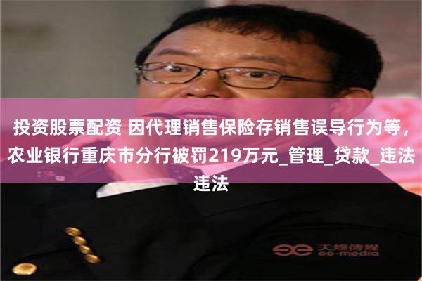 投资股票配资 因代理销售保险存销售误导行为等，农业银行重庆市分行被罚219万元_管理_贷款_违法