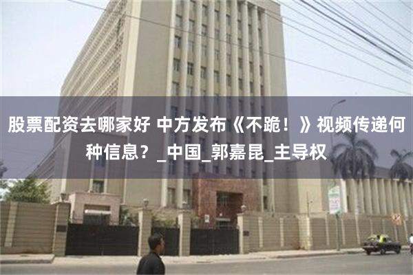 股票配资去哪家好 中方发布《不跪！》视频传递何种信息？_中国_郭嘉昆_主导权
