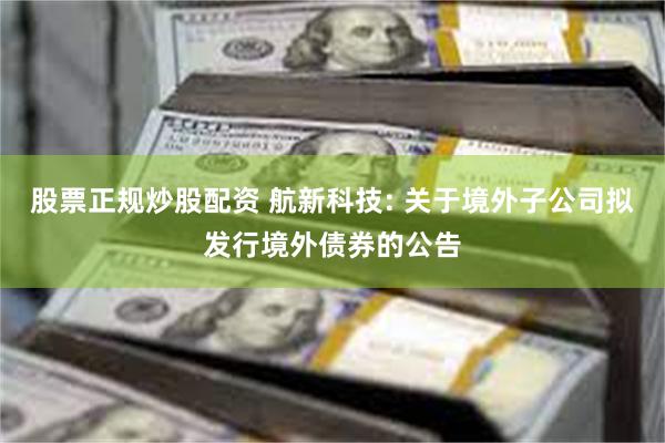 股票正规炒股配资 航新科技: 关于境外子公司拟发行境外债券的公告