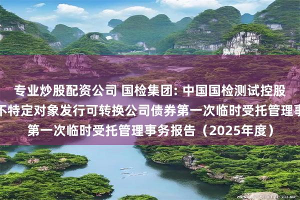 专业炒股配资公司 国检集团: 中国国检测试控股集团股份有限公司向不特定对象发行可转换公司债券第一次临时受托管理事务报告（2025年度）