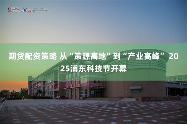 期货配资策略 从“策源高地”到“产业高峰” 2025浦东科技节开幕