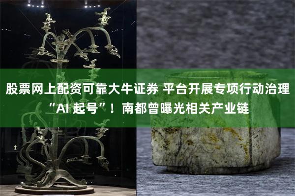 股票网上配资可靠大牛证券 平台开展专项行动治理“AI 起号”！南都曾曝光相关产业链