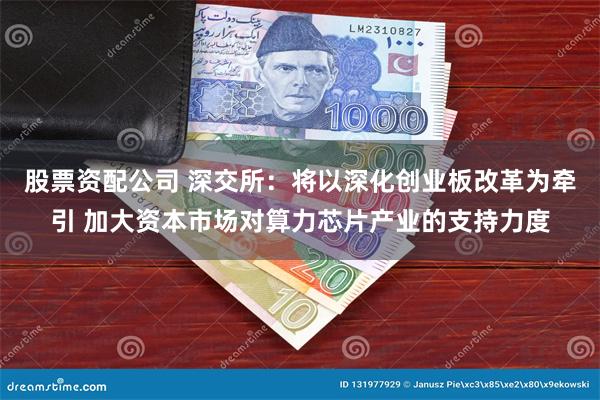 股票资配公司 深交所：将以深化创业板改革为牵引 加大资本市场对算力芯片产业的支持力度