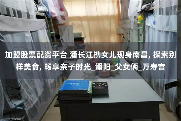 加盟股票配资平台 潘长江携女儿现身南昌, 探索别样美食, 畅享亲子时光_潘阳_父女俩_万寿宫
