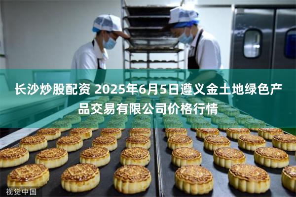长沙炒股配资 2025年6月5日遵义金土地绿色产品交易有限公司价格行情