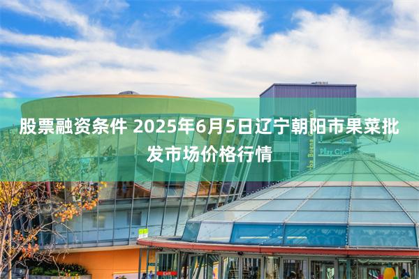 股票融资条件 2025年6月5日辽宁朝阳市果菜批发市场价格行情