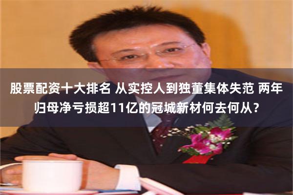 股票配资十大排名 从实控人到独董集体失范 两年归母净亏损超11亿的冠城新材何去何从？