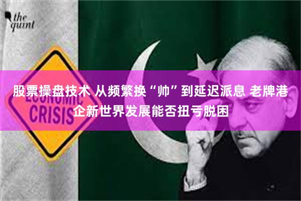 股票操盘技术 从频繁换“帅”到延迟派息 老牌港企新世界发展能否扭亏脱困