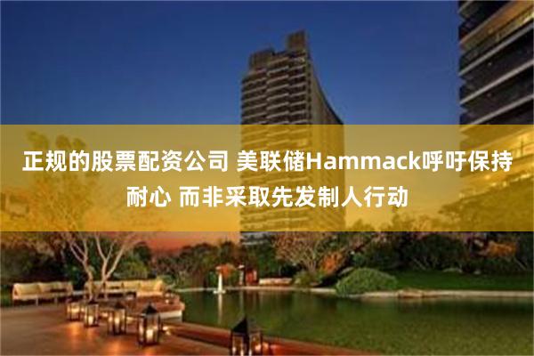 正规的股票配资公司 美联储Hammack呼吁保持耐心 而非采取先发制人行动