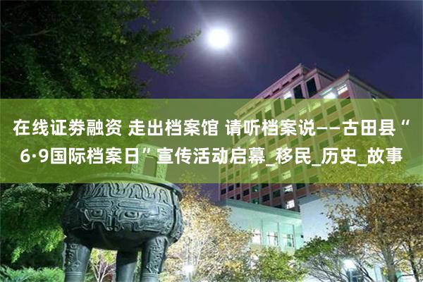 在线证劵融资 走出档案馆 请听档案说——古田县“6·9国际档案日”宣传活动启幕_移民_历史_故事