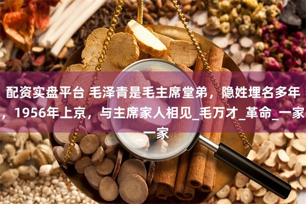 配资实盘平台 毛泽青是毛主席堂弟，隐姓埋名多年，1956年上京，与主席家人相见_毛万才_革命_一家