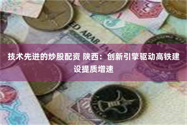 技术先进的炒股配资 陕西：创新引擎驱动高铁建设提质增速
