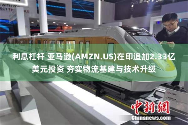 利息杠杆 亚马逊(AMZN.US)在印追加2.33亿美元投资 夯实物流基建与技术升级