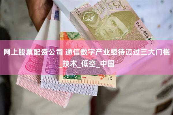 网上股票配资公司 通信数字产业亟待迈过三大门槛_技术_低空_中国