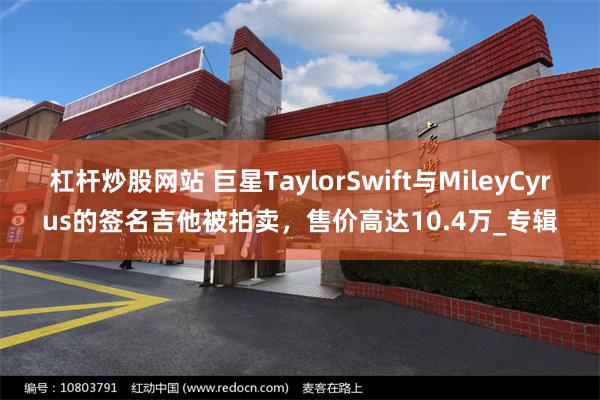 杠杆炒股网站 巨星TaylorSwift与MileyCyrus的签名吉他被拍卖，售价高达10.4万_专辑