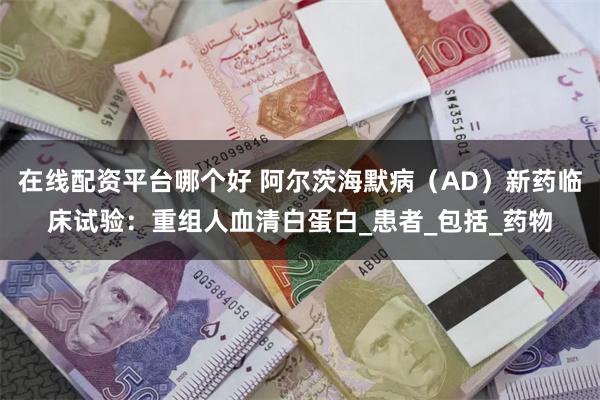 在线配资平台哪个好 阿尔茨海默病（AD）新药临床试验：重组人血清白蛋白_患者_包括_药物