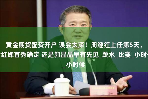 黄金期货配资开户 误会太深！周继红上任第5天，全红婵首秀确定 还是郭晶晶早有先见_跳水_比赛_小时候