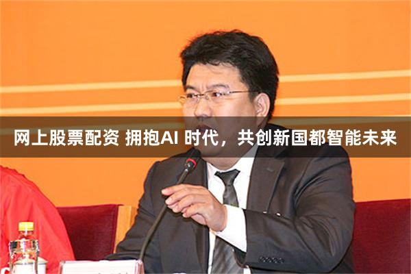 网上股票配资 拥抱AI 时代，共创新国都智能未来