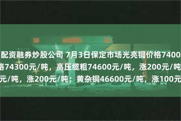 配资融券炒股公司 7月3日保定市场光亮铜价格74000元/吨，低压缆粗价格74300元/吨，高压缆粗74600元/吨，涨200元/吨；黄杂铜46600元/吨，涨100元/吨。