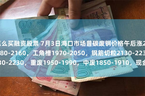 怎么买融资股票 7月3日海口市场普碳废钢价格午后涨20-40：钢筋压块2080-2160，工角槽1970-2050，钢筋切粒2130-2230，重废1950-1990，中废1850-1910，现金价，单位：元/吨。