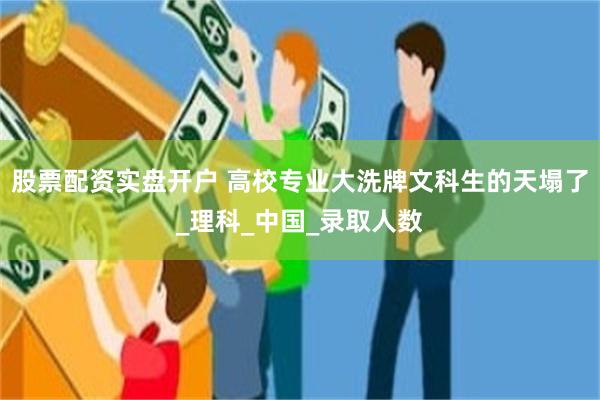 股票配资实盘开户 高校专业大洗牌文科生的天塌了_理科_中国_录取人数