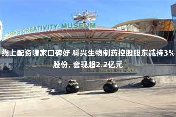 线上配资哪家口碑好 科兴生物制药控股股东减持3%股份, 套现超2.2亿元