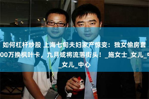 如何杠杆炒股 上海七旬夫妇家产惊变：独女偷房套现900万换枫叶卡，九月或将流落街头！_施女士_女儿_中心