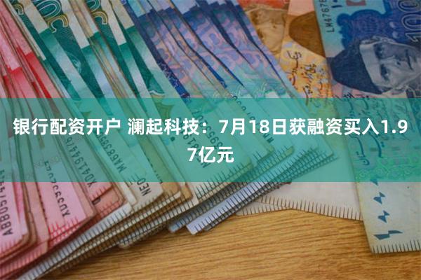 银行配资开户 澜起科技：7月18日获融资买入1.97亿元