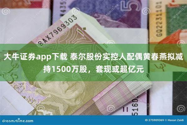 大牛证券app下载 泰尔股份实控人配偶黄春燕拟减持1500万股，套现或超亿元