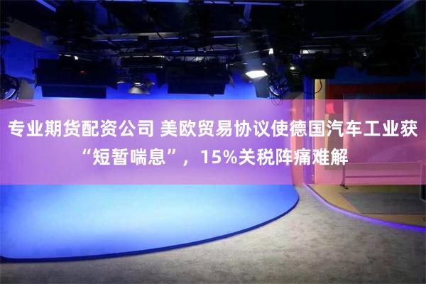 专业期货配资公司 美欧贸易协议使德国汽车工业获“短暂喘息”，15%关税阵痛难解