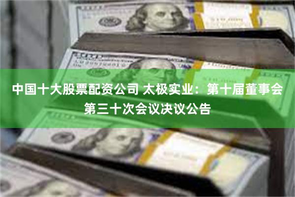 中国十大股票配资公司 太极实业：第十届董事会第三十次会议决议公告