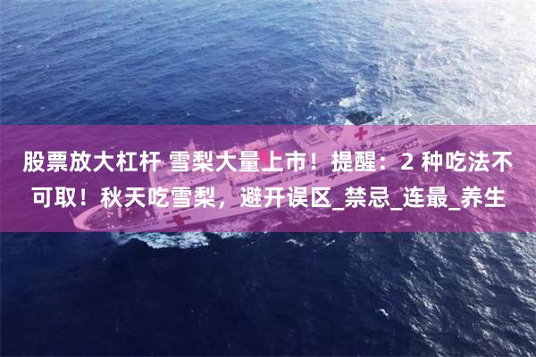 股票放大杠杆 雪梨大量上市！提醒：2 种吃法不可取！秋天吃雪梨，避开误区_禁忌_连最_养生